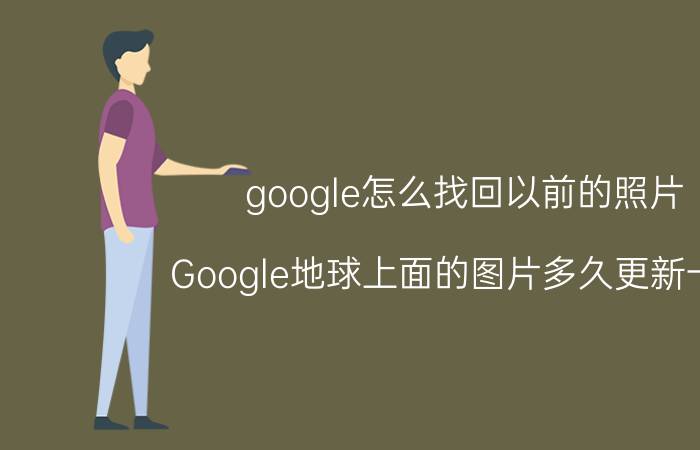 google怎么找回以前的照片 Google地球上面的图片多久更新一次？